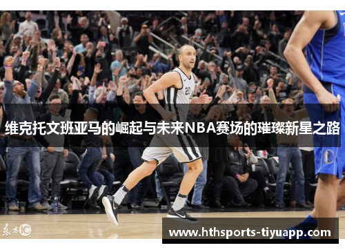 维克托文班亚马的崛起与未来NBA赛场的璀璨新星之路